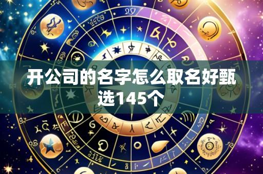 开公司的名字怎么取名好甄选145个
